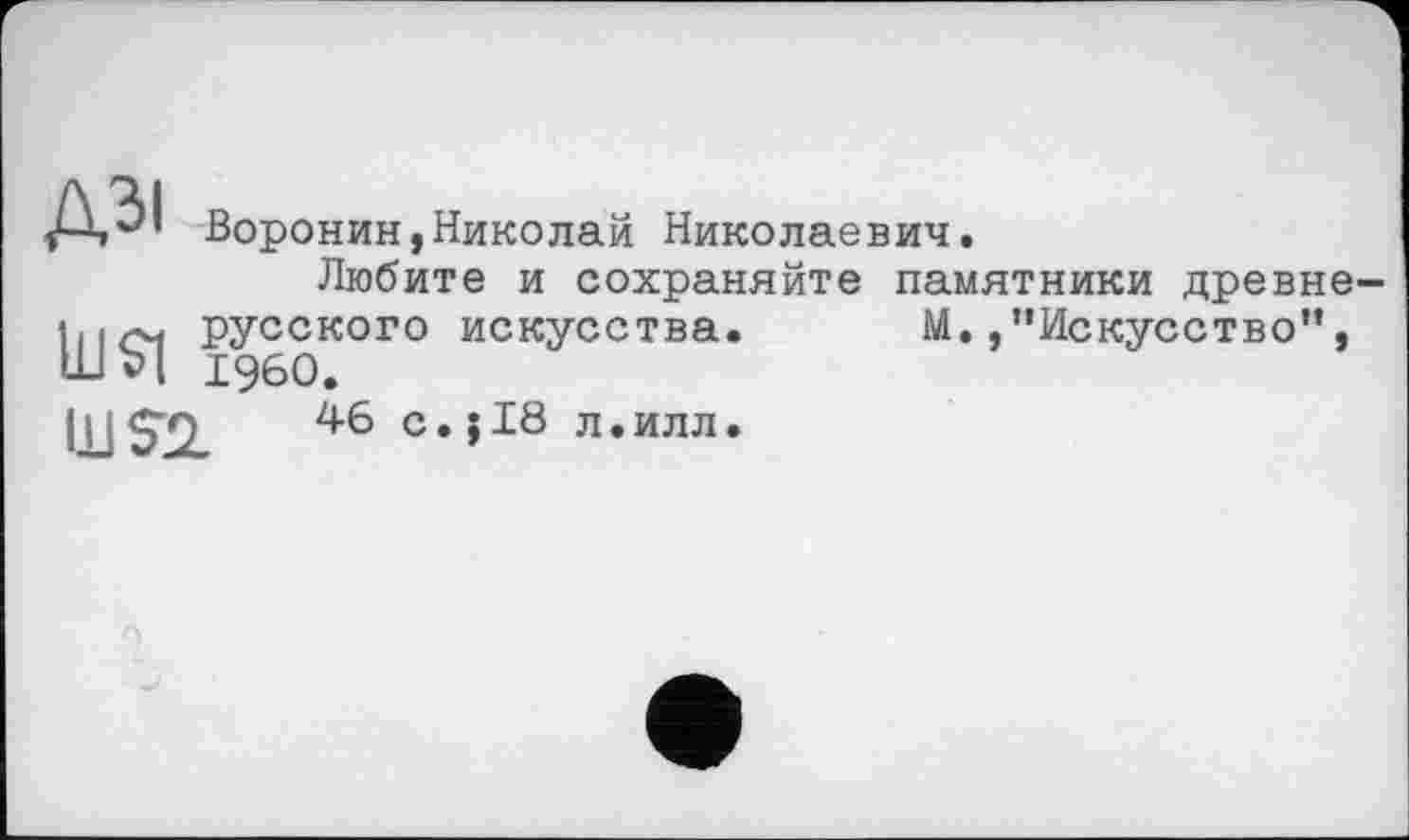 ﻿дзі
Ul$l
Воронин,Николай Николаевич.
Любите и сохраняйте памятники древнерусского искусства. М. /’Искусство”, I960.
Ш52.
46 с.jI8 л.илл.